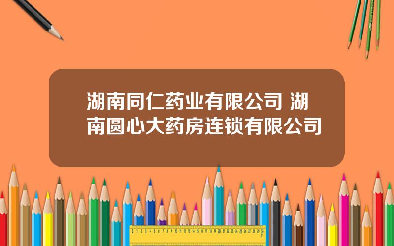 湖南同仁药业有限公司 湖南圆心大药房连锁有限公司
